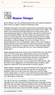 ArticleRumor Monger was a non-attributed (anonymous) chat system developed by Harry Chesley in Apple's Advanced Technology Group.Originally, the project was focused on peer-to-peer, decentralized chat, using an epidemic distribution algorithm originally developed at Xerox PARC. The ability to post anonymous messages being just one minor feature. But as usage spread around Apple, it quickly became clear that the combination of easy access (Rumor Monger was left running in the background on user's machine, and was thus just a click away) plus anonymity created a unique social space. Essentially, there was no barrier between thinking something and posting it on Rumor Monger. This led to two things: First, an unprecedentedly low level of intelligent content. And second, posting of thoughts that previously would have been kept strictly internal: everything from insults to harassment to company criticism to really bad haggis jokes.(In fairness, at least one group also saw it as a way to brainstorm project design ideas.)Apple management panicked, seeing visions of harassment suits, and tried toturn it off. But, being a good, decentralized system, it was essentially impossible to switch off.