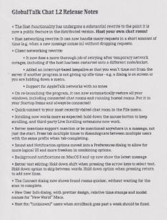 GlobalTalk Chat 1.2 Release Notes• The Host functionality has undergone a substantial rewrite to the point it 1a now a public feature in the distributed version. Host your own chat room!• Host networking rewrite: It can now handle many requests in a short amount of time (eg, when a new message comes in) without dropping requests.• Client networking rewrite:• It now does a more thorough job of retrying after temporary network outages, including if the host has been restarted onto a different node/socket.• Added an interrupt-based keepalive so that you won't time out from the server if another program is not giving up idle time - eg. a dialog is on screen or you are holding down a menu.• Support for Apple Talk networks with no zones
