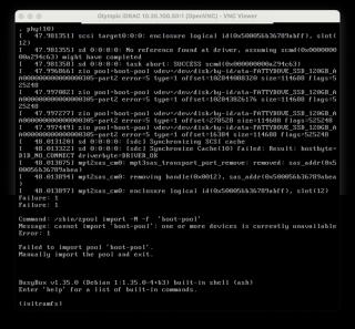 screenshot of VNC Viewer connected to iDRAC47.9974491 zio pool-boot-pool vdev=/dev/disk/by-id/ata-FATTYDOVE_SSD_120GB_AA000000000000000305-part2 error=5 type=1 offset=16384 size=114688 flags=525248[48.013120] sd 0:0:0:0: [sdc] Synchronizing SCSI cache48. 0133221sd0:0:0:0: Isdcl Synchronize Cache(10) failed: Result: hostbyte=DID[_NO_CONNECTdriverbyte=DRIVER_OK48.0138751mptzsas_cm0: mpt3sas_transport_port_remove: removed: sas_addr (0x500056b36789abea)[48.013894] mpt2sas_cm0: removing handle(0x0012), sas_addr (0x500056b36789abea[Failure: 1Failure: 148.013897] mptZsas_cm0: enclosure logical id(0x500056b36789abff), slot (12)Command: /sbin/zpool import -N -f 'boot-pool'Message: cannot import 'boot-pool': one or more devices is currently unavailableError: 1Failed to import pool ' boot-pool' Manually import the pool and exit.BusyBox v1.35.0 (Debian 1:1.35.0-4+b3) built-in shell (ash)Enter 'help'for a list of built-in commands.(initramfs)