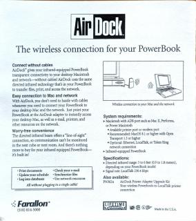 The back of the packagingAir Dock.The wireless connection for your PowerBookConnect without cablesAirDock™ gives your infrared-equipped PowerBook transparent connectivity to your desktop Macintosh and network-without cables! AirDock uses the same directed infrared technology that's in your PowerBook to transfer files, print, and access the network.Easy connection to Mac and networkWith AirDock, you don't need to hassle with cables whenever you need to connect your PowerBook to your desktop Mac and the network. Just point your PowerBook at the AirDock adapter to instantly access your desktop Mac, as well as e-mail, printers, and other resources on the network.Worry-free convenienceThe directed infrared beam offers a line-of-sight connection, so communication can't be monitored in the next cube or next room. And there's nothing more to buy for your infrared equipped PowerBook-it's built in!• Print documents• Check your e-mail• Update your schedule•Synchronize files• Log into databases• Use network rescurcesAll without plugging in a single cable!