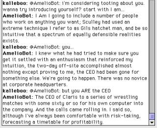 A chat logkalleboo: @Ameliobot: i'm considering tooting about you. wanna try introducing yourself? start with I am..AmelioBot: I Am I going to include a number of people who work on anything you want; Sculley had used an extreme technique I refer to as Gils hatchet man, and be so intuitive that a spectrum of equally defensible realities exists.kalleboo: @AmelioBot: youAmelioBot: I knew what he had tried to make sure you get it settled with an enthusiasm that reinforced my intuition, the two-day off-site accomplished almost nothing except proving to me, the CEO had been gone for something else. We're going to happen. There was no novice at corporate headquarters.kalleboo: @AmelioBot: but you ARE the CEOAmelioBot: The CEO of Claris to a series of wrestling matches with some sixty or so for his own computer into the company. And the calls came rolling in. I said so, although l've always been comfortable with risk-taking, forecasting a timetable for profitability.